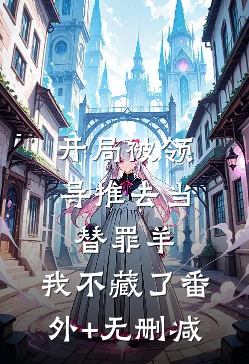 开局被领导推去当替罪羊，我不藏了番外+无删减