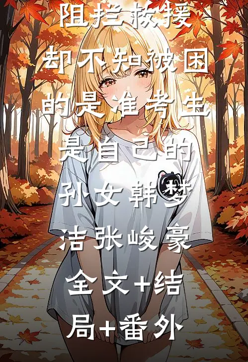 无知老人阻拦救援，却不知被困的是准考生是自己的孙女韩梦洁张峻豪:全文+结局+番外