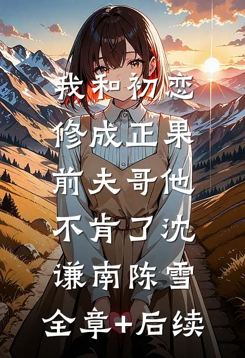我和初恋修成正果，前夫哥他不肯了沈谦南陈雪:全章+后续