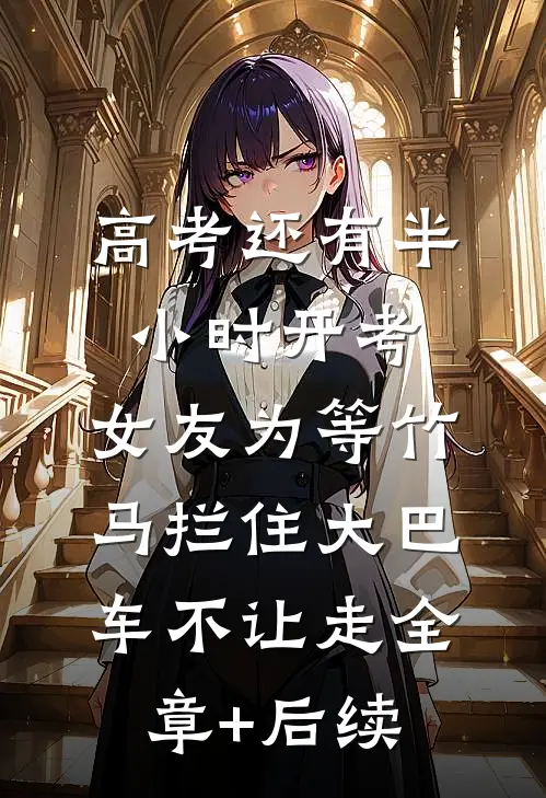 高考还有半小时开考，女友为等竹马拦住大巴车不让走全章+后续