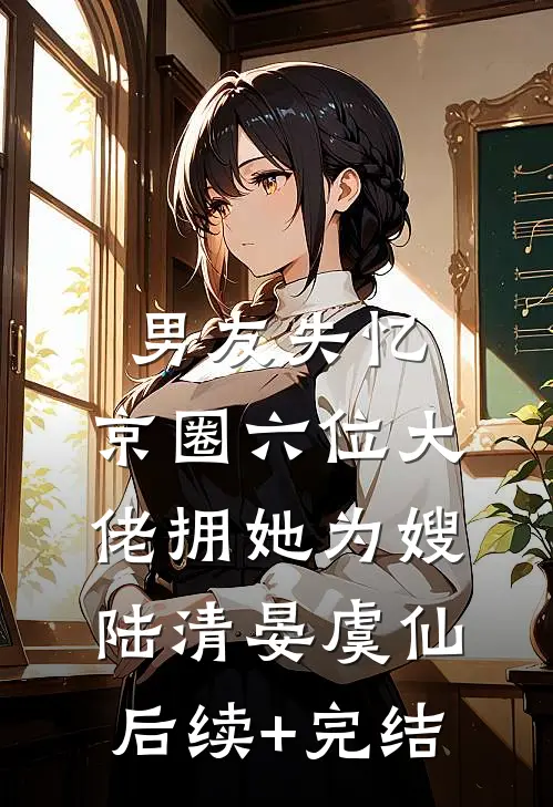 男友失忆，京圈六位大佬拥她为嫂陆清晏虞仙后续+完结