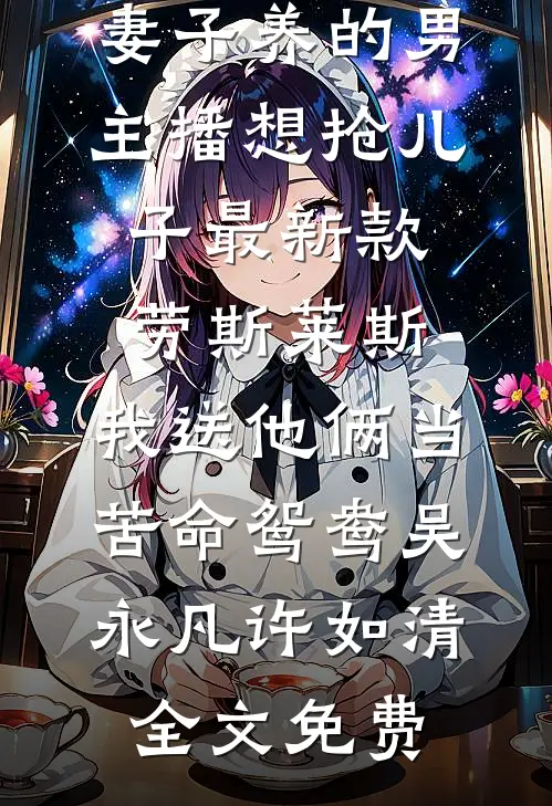 妻子养的男主播想抢儿子最新款劳斯莱斯，我送他俩当苦命鸳鸯吴永凡许如清全文免费