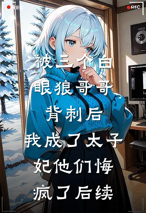 被三个白眼狼哥哥背刺后，我成了太子妃他们悔疯了后续