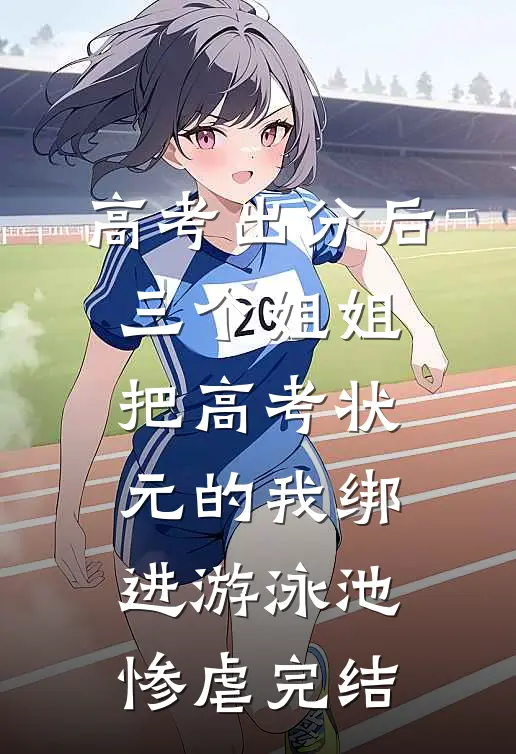 高考出分后，三个姐姐把高考状元的我绑进游泳池惨虐完结