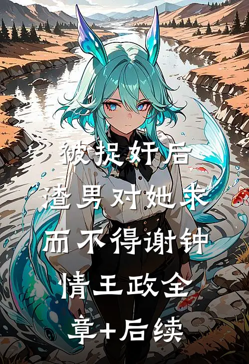 被捉奸后，渣男对她求而不得谢钟情王政全章+后续