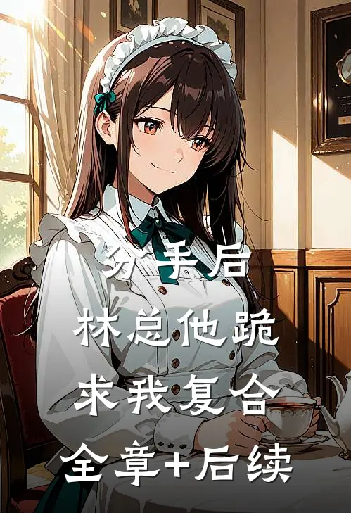 分手后，林总他跪求我复合:全章+后续