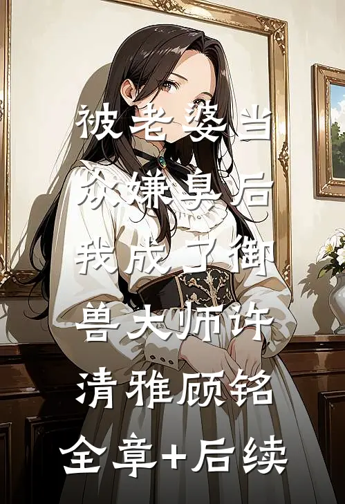 被老婆当众嫌臭后，我成了御兽大师许清雅顾铭:全章+后续