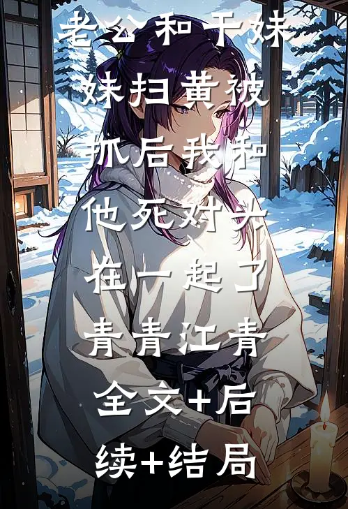 老公和干妹妹扫黄被抓后我和他死对头在一起了青青江青全文+后续+结局