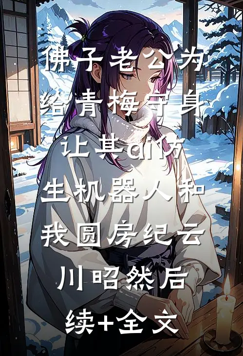 佛子老公为给青梅守身，让其ai仿生机器人和我圆房纪云川昭然后续+全文