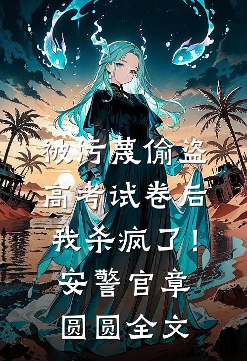 被污蔑偷盗高考试卷后，我杀疯了！安警官章圆圆全文