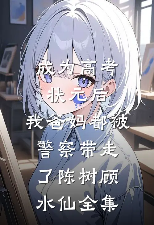 成为高考状元后，我爸妈都被警察带走了陈树顾水仙全集