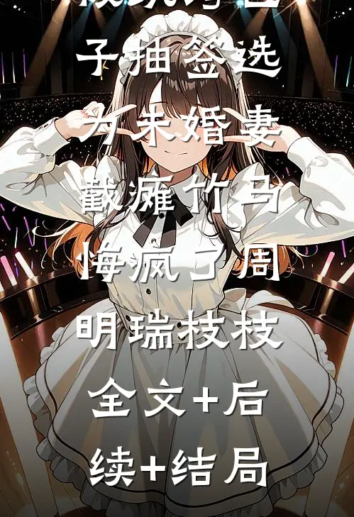 被纨绔世子抽签选为未婚妻，截瘫竹马悔疯了周明瑞枝枝:全文+后续+结局