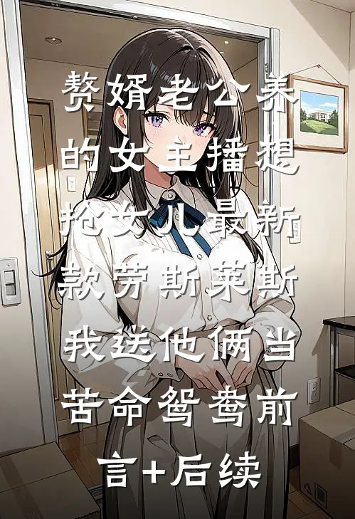 赘婿老公养的女主播想抢女儿最新款劳斯莱斯，我送他俩当苦命鸳鸯前言+后续
