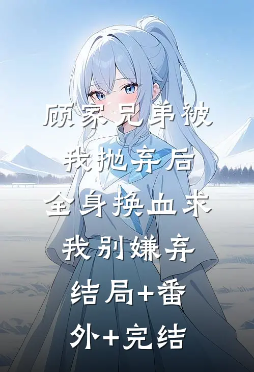 顾家兄弟被我抛弃后，全身换血求我别嫌弃结局+番外+完结