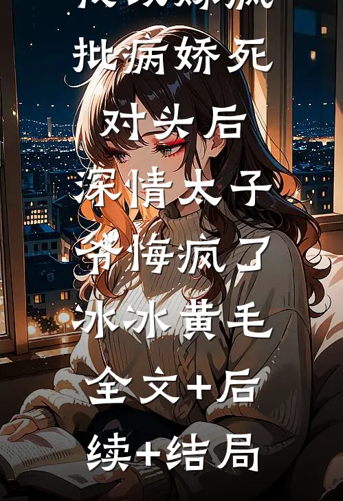 我改嫁疯批病娇死对头后，深情太子爷悔疯了冰冰黄毛:全文+后续+结局