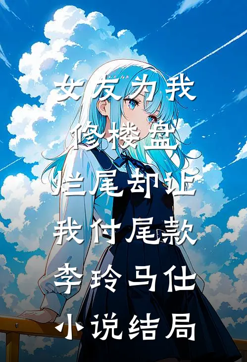 女友为我修楼盘，烂尾却让我付尾款李玲马仕小说结局