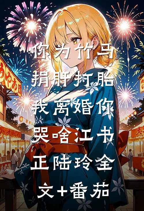 你为竹马捐肝打胎，我离婚你哭啥江书正陆玲全文+番茄