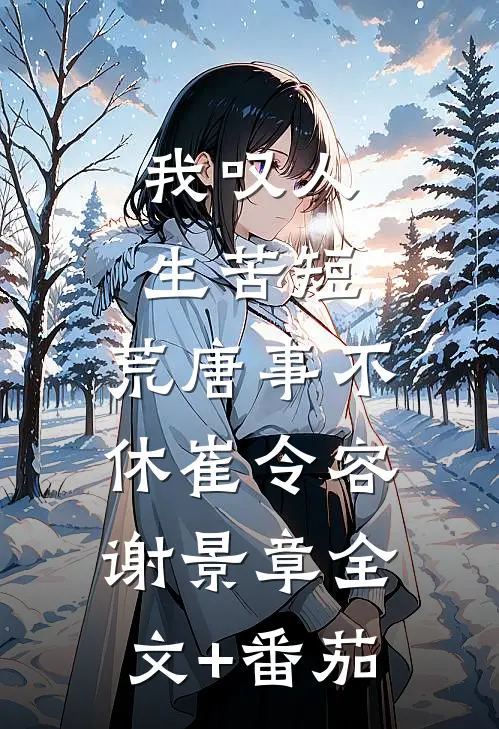 我叹人生苦短，荒唐事不休崔令容谢景章全文+番茄