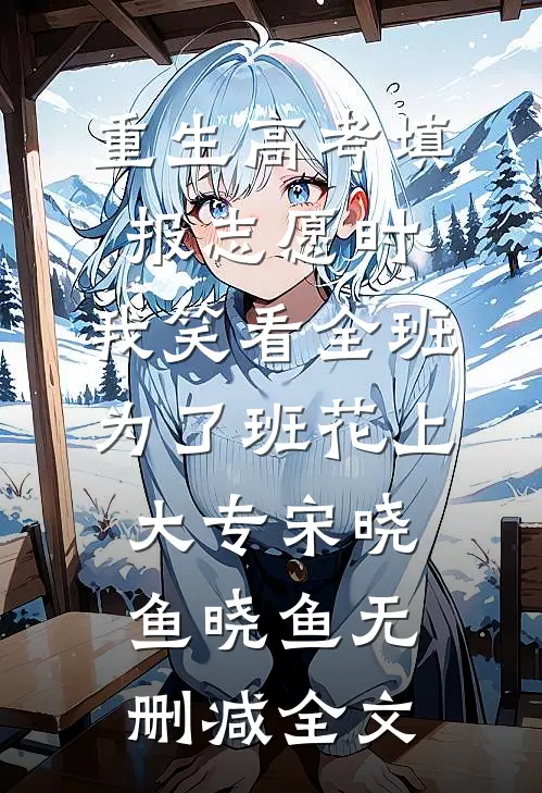 重生高考填报志愿时，我笑看全班为了班花上大专宋晓鱼晓鱼无删减全文