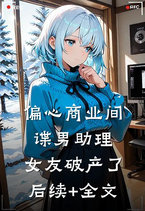 偏心商业间谍男助理，女友破产了后续+全文