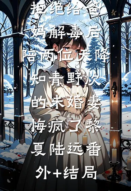 拒绝给爸妈解毒后，陪两位天降知青野炊的未婚妻悔疯了黎夏陆远(番外)+(结局)