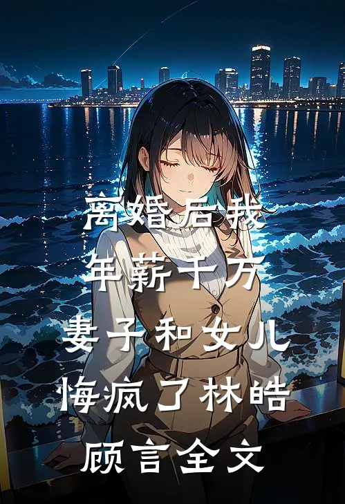 离婚后我年薪千万，妻子和女儿悔疯了林皓顾言全文