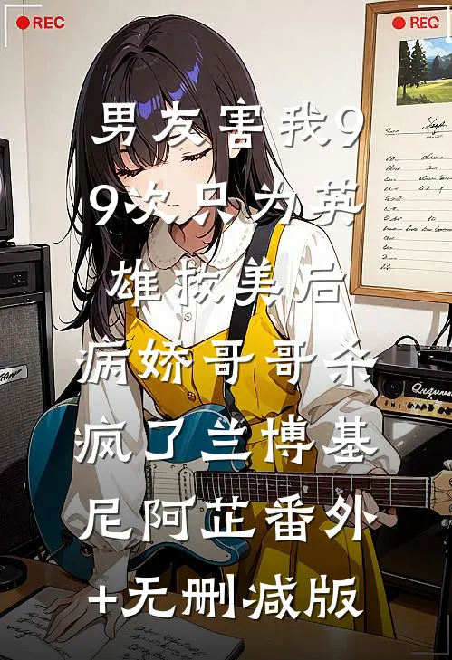 男友害我99次只为英雄救美后，病娇哥哥杀疯了兰博基尼阿芷番外+无删减版
