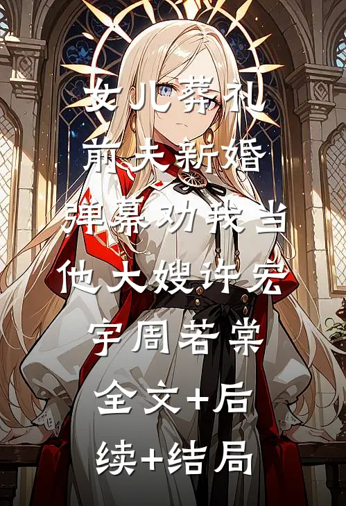 女儿葬礼前夫新婚，弹幕劝我当他大嫂许宏宇周若棠全文+后续+结局
