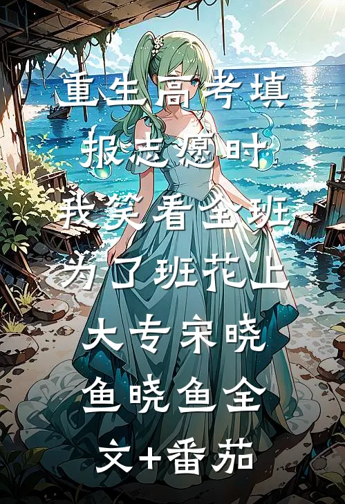 重生高考填报志愿时，我笑看全班为了班花上大专宋晓鱼晓鱼全文+番茄