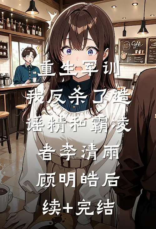 重生军训，我反杀了造谣精和霸凌者李清雨顾明皓后续+完结