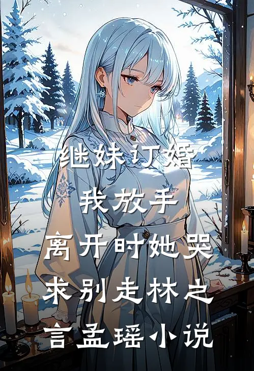 继妹订婚我放手，离开时她哭求别走林之言孟瑶小说