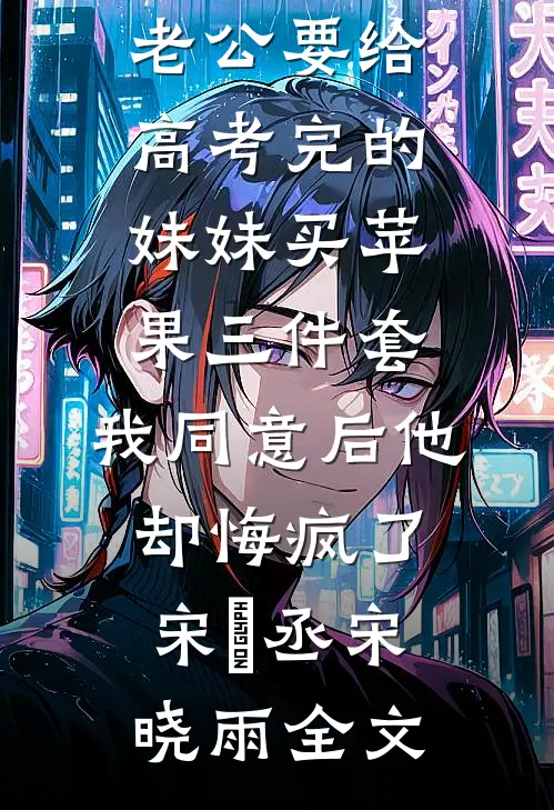 老公要给高考完的妹妹买苹果三件套，我同意后他却悔疯了宋璟丞宋晓雨全文