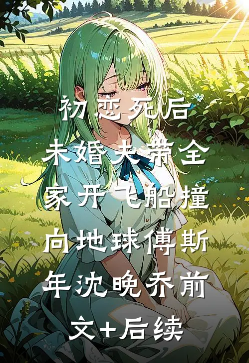 初恋死后，未婚夫带全家开飞船撞向地球傅斯年沈晚乔前文+后续
