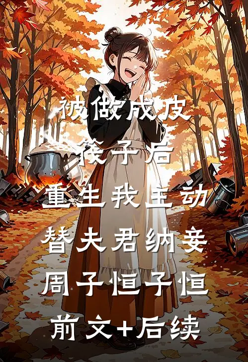 被做成皮筏子后，重生我主动替夫君纳妾周子恒子恒前文+后续