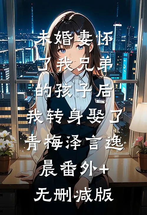 未婚妻怀了我兄弟的孩子后，我转身娶了青梅泽言逸晨番外+无删减版
