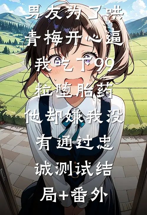 男友为了哄青梅开心逼我吃下99粒堕胎药，他却嫌我没有通过忠诚测试结局+番外