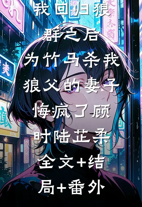 我回归狼群之后，为竹马杀我狼父的妻子悔疯了顾时陆芷柔全文+结局+番外