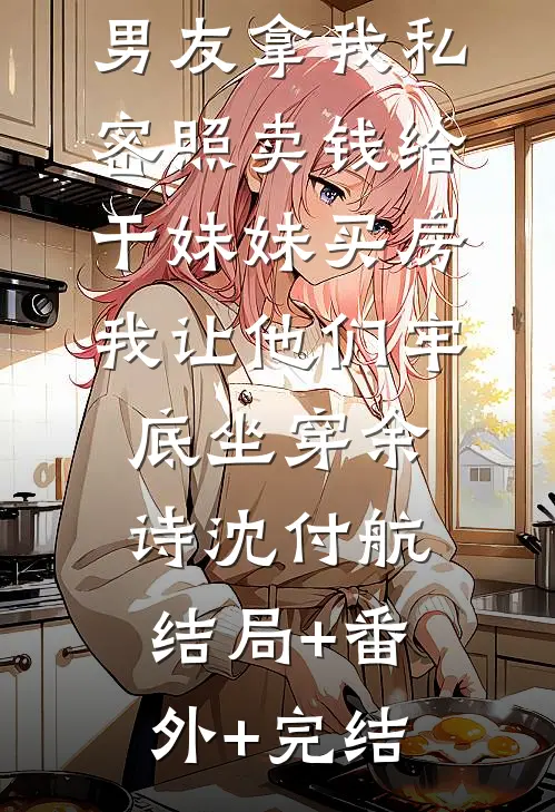 男友拿我私密照卖钱给干妹妹买房，我让他们牢底坐穿余诗沈付航:结局+番外+完结