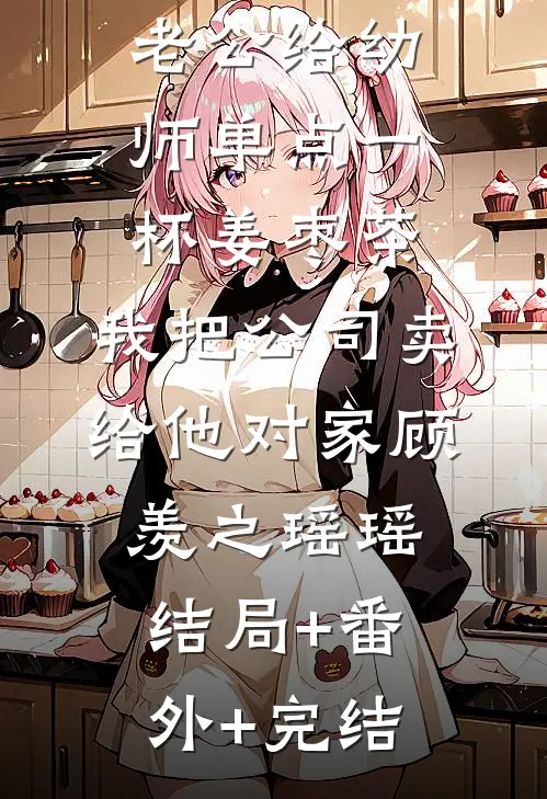 老公给幼师单点一杯姜枣茶，我把公司卖给他对家顾羡之瑶瑶:结局+番外+完结