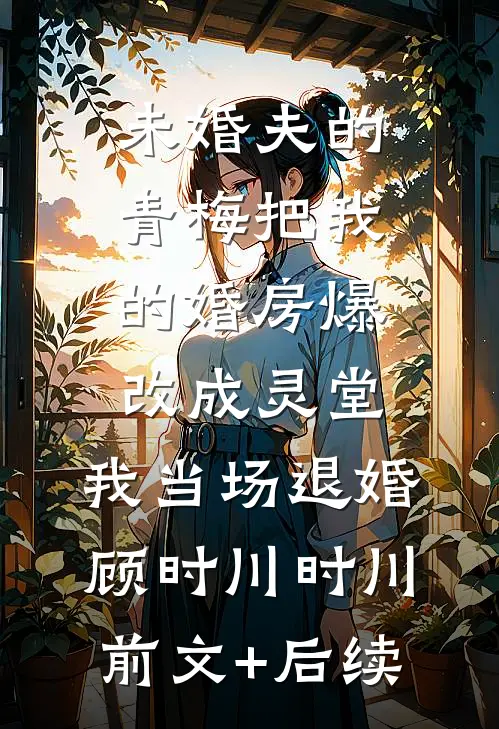 未婚夫的青梅把我的婚房爆改成灵堂，我当场退婚顾时川时川:前文+后续