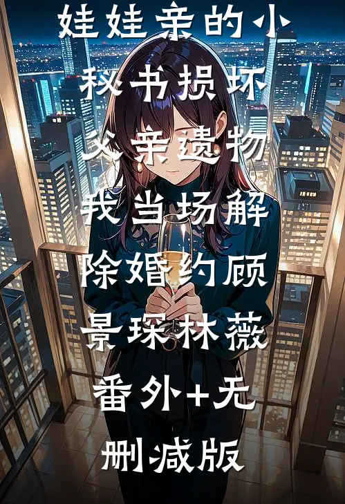 娃娃亲的小秘书损坏父亲遗物，我当场解除婚约顾景琛林薇:番外+无删减版