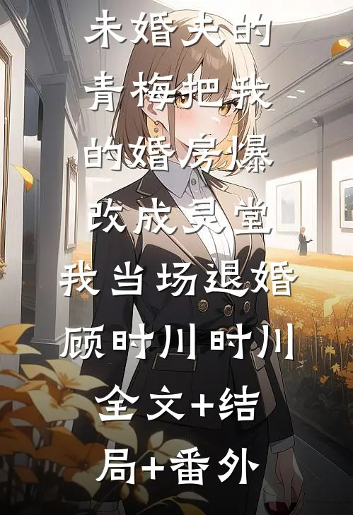 未婚夫的青梅把我的婚房爆改成灵堂，我当场退婚顾时川时川:全文+结局+番外