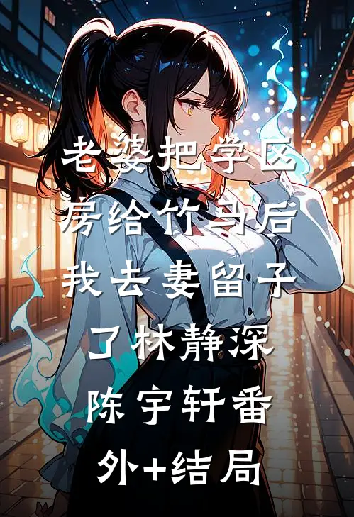 老婆把学区房给竹马后，我去妻留子了林静深陈宇轩(番外)+(结局)