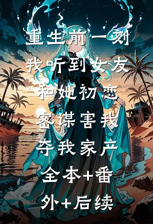 重生前一刻，我听到女友和她初恋密谋害我夺我家产:全本+番外+后续
