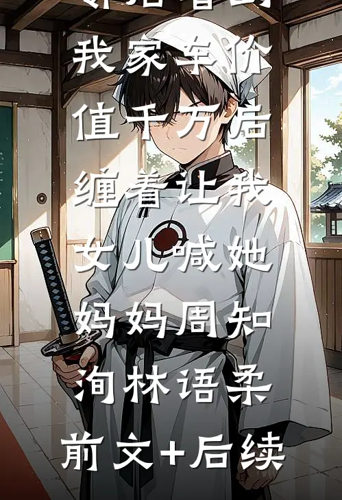 邻居看到我家车价值千万后，缠着让我女儿喊她妈妈周知洵林语柔:前文+后续