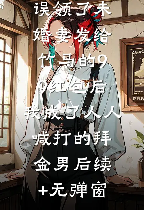 误领了未婚妻发给竹马的99红包后，我成了人人喊打的拜金男后续+无弹窗