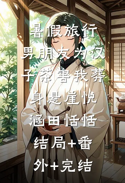 暑假旅行，男朋友为汉子茶害我葬身悬崖悦涵田恬恬:结局+番外+完结