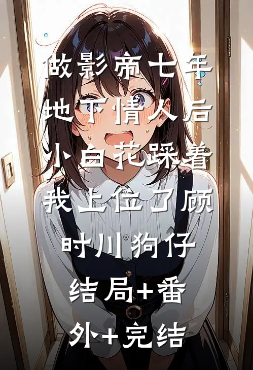 做影帝七年地下情人后，小白花踩着我上位了顾时川狗仔:结局+番外+完结