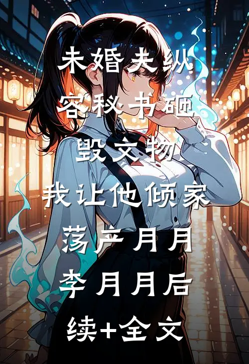 未婚夫纵容秘书砸毁文物，我让他倾家荡产月月李月月后续+全文