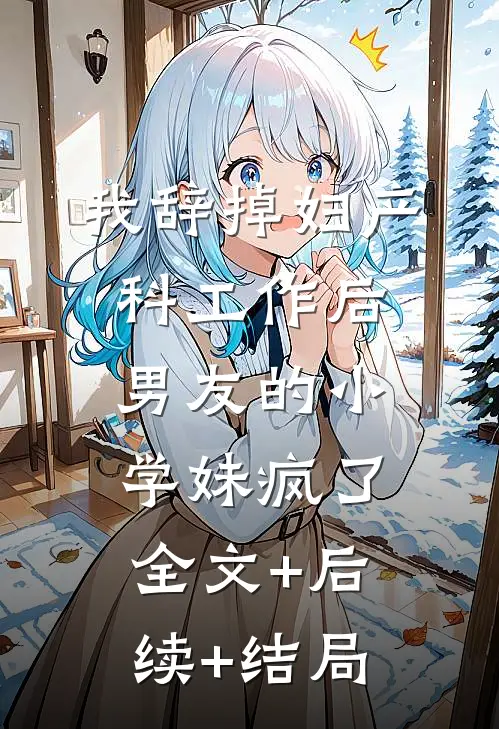 我辞掉妇产科工作后，男友的小学妹疯了全文+后续+结局